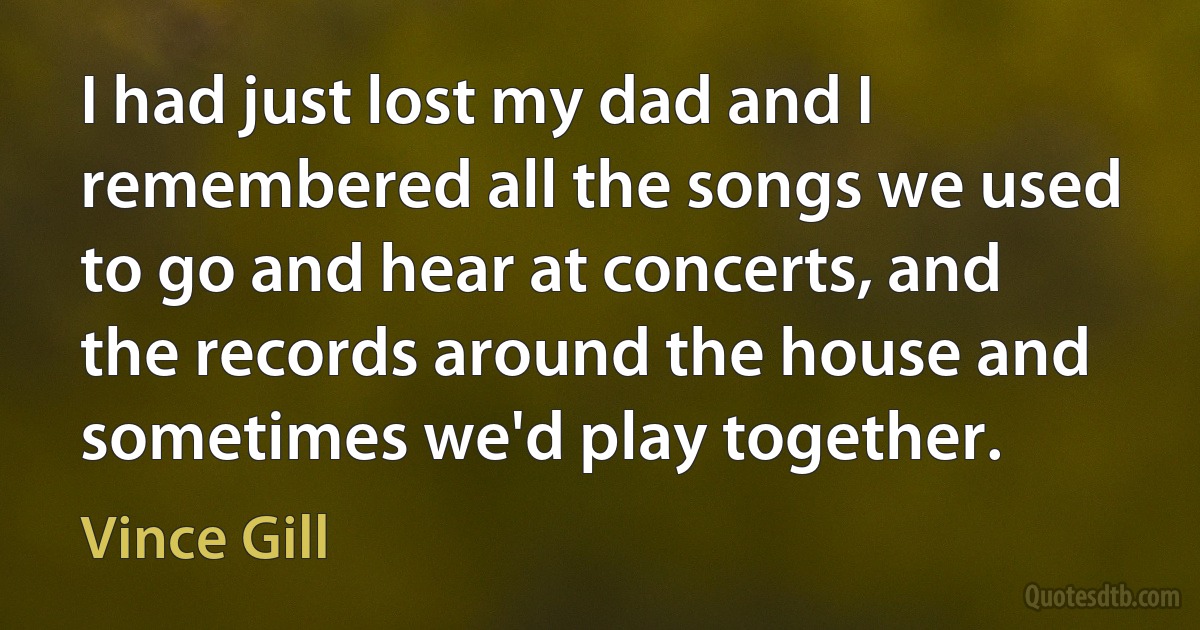 I had just lost my dad and I remembered all the songs we used to go and hear at concerts, and the records around the house and sometimes we'd play together. (Vince Gill)