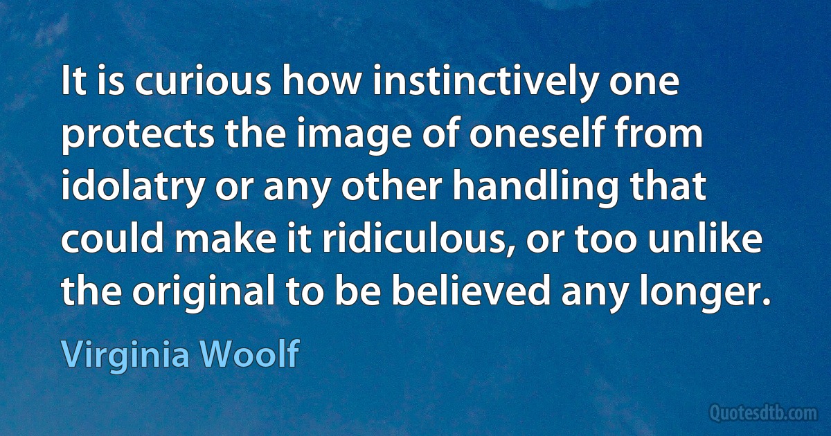 It is curious how instinctively one protects the image of oneself from idolatry or any other handling that could make it ridiculous, or too unlike the original to be believed any longer. (Virginia Woolf)