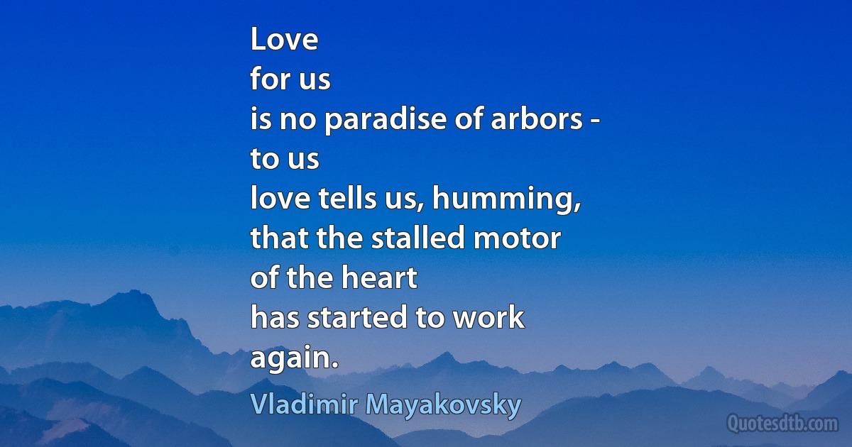 Love
for us
is no paradise of arbors -
to us
love tells us, humming,
that the stalled motor
of the heart
has started to work
again. (Vladimir Mayakovsky)