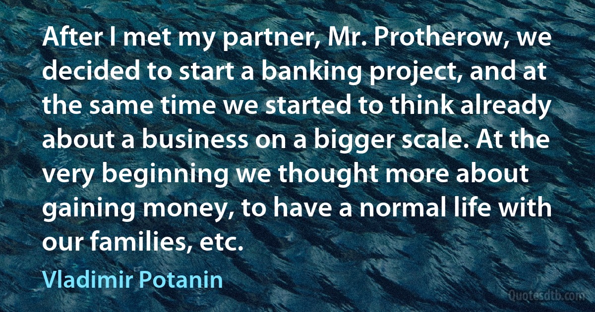 After I met my partner, Mr. Protherow, we decided to start a banking project, and at the same time we started to think already about a business on a bigger scale. At the very beginning we thought more about gaining money, to have a normal life with our families, etc. (Vladimir Potanin)