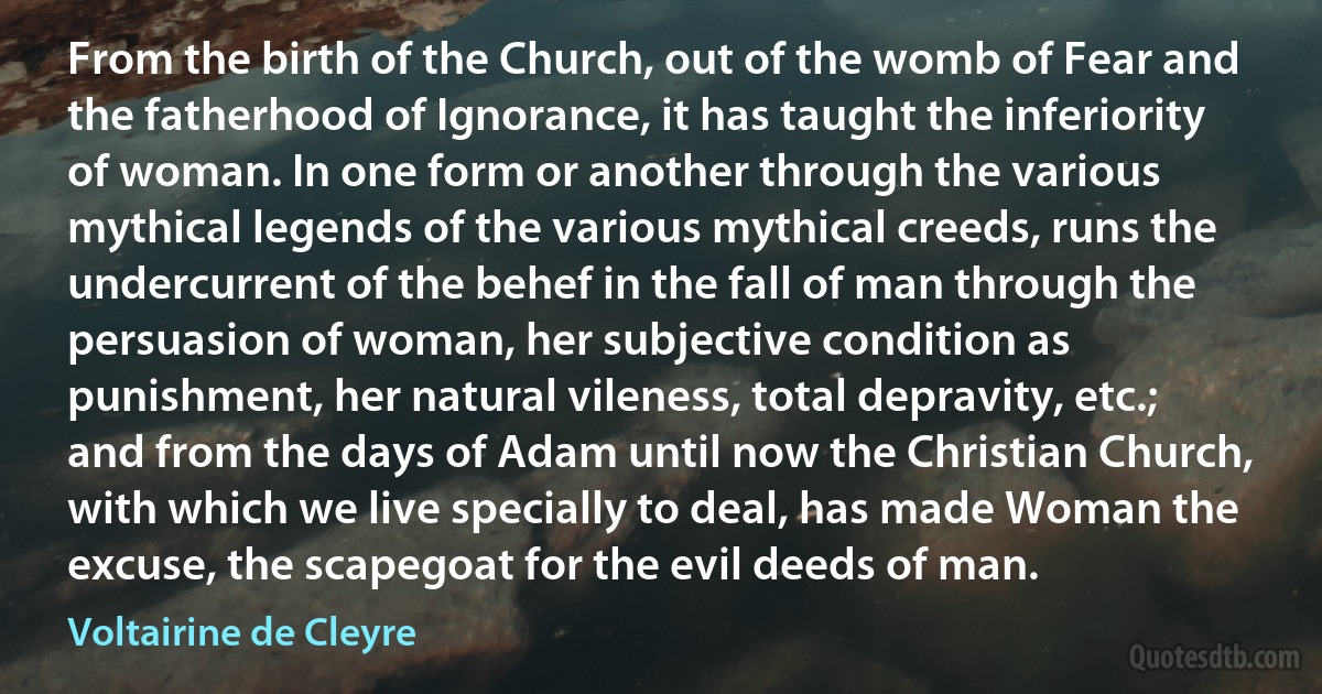 From the birth of the Church, out of the womb of Fear and the fatherhood of Ignorance, it has taught the inferiority of woman. In one form or another through the various mythical legends of the various mythical creeds, runs the undercurrent of the behef in the fall of man through the persuasion of woman, her subjective condition as punishment, her natural vileness, total depravity, etc.; and from the days of Adam until now the Christian Church, with which we live specially to deal, has made Woman the excuse, the scapegoat for the evil deeds of man. (Voltairine de Cleyre)