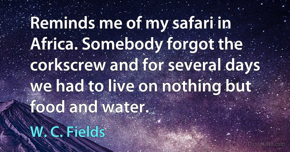 Reminds me of my safari in Africa. Somebody forgot the corkscrew and for several days we had to live on nothing but food and water. (W. C. Fields)