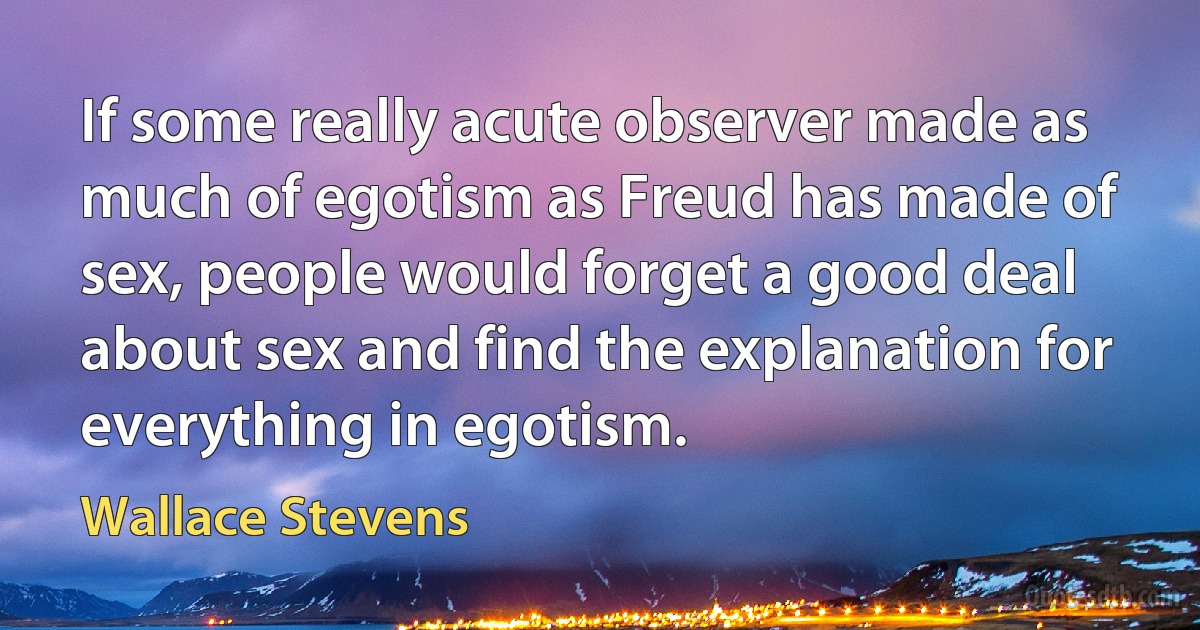 If some really acute observer made as much of egotism as Freud has made of sex, people would forget a good deal about sex and find the explanation for everything in egotism. (Wallace Stevens)