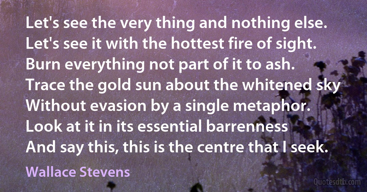 Let's see the very thing and nothing else.
Let's see it with the hottest fire of sight.
Burn everything not part of it to ash.
Trace the gold sun about the whitened sky
Without evasion by a single metaphor.
Look at it in its essential barrenness
And say this, this is the centre that I seek. (Wallace Stevens)