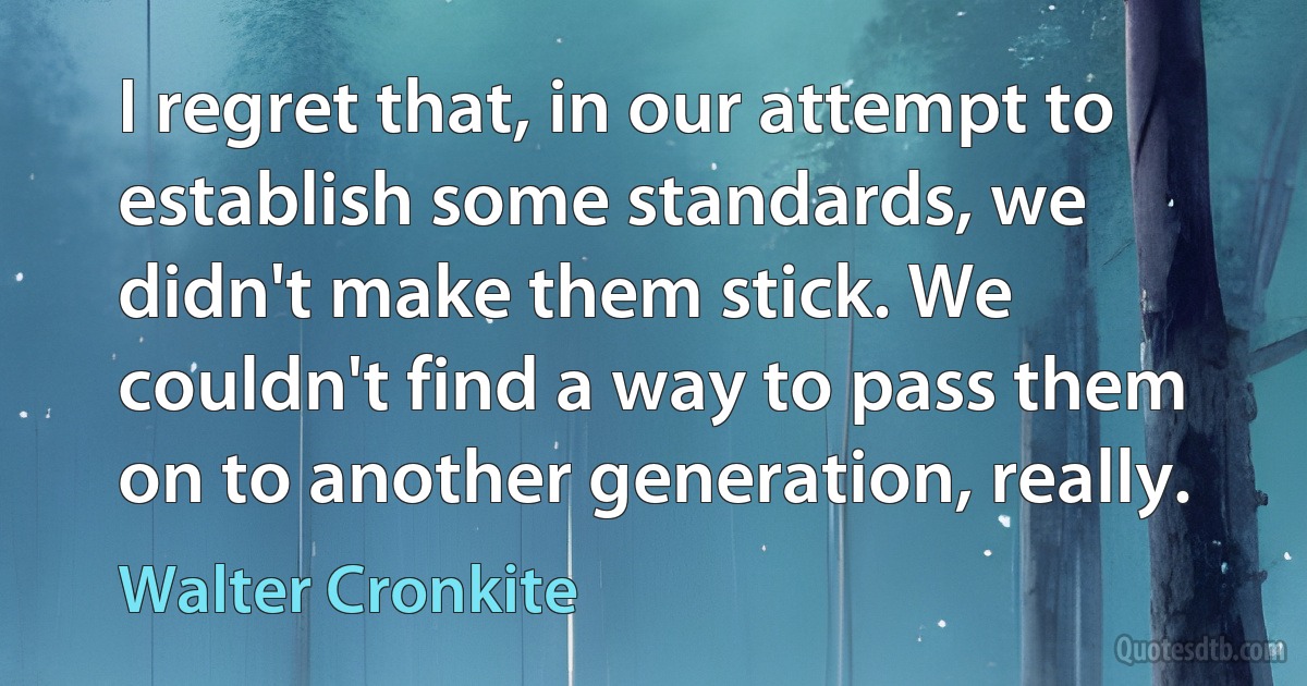 I regret that, in our attempt to establish some standards, we didn't make them stick. We couldn't find a way to pass them on to another generation, really. (Walter Cronkite)