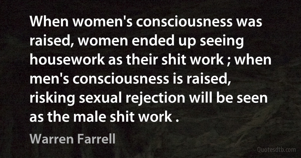 When women's consciousness was raised, women ended up seeing housework as their shit work ; when men's consciousness is raised, risking sexual rejection will be seen as the male shit work . (Warren Farrell)