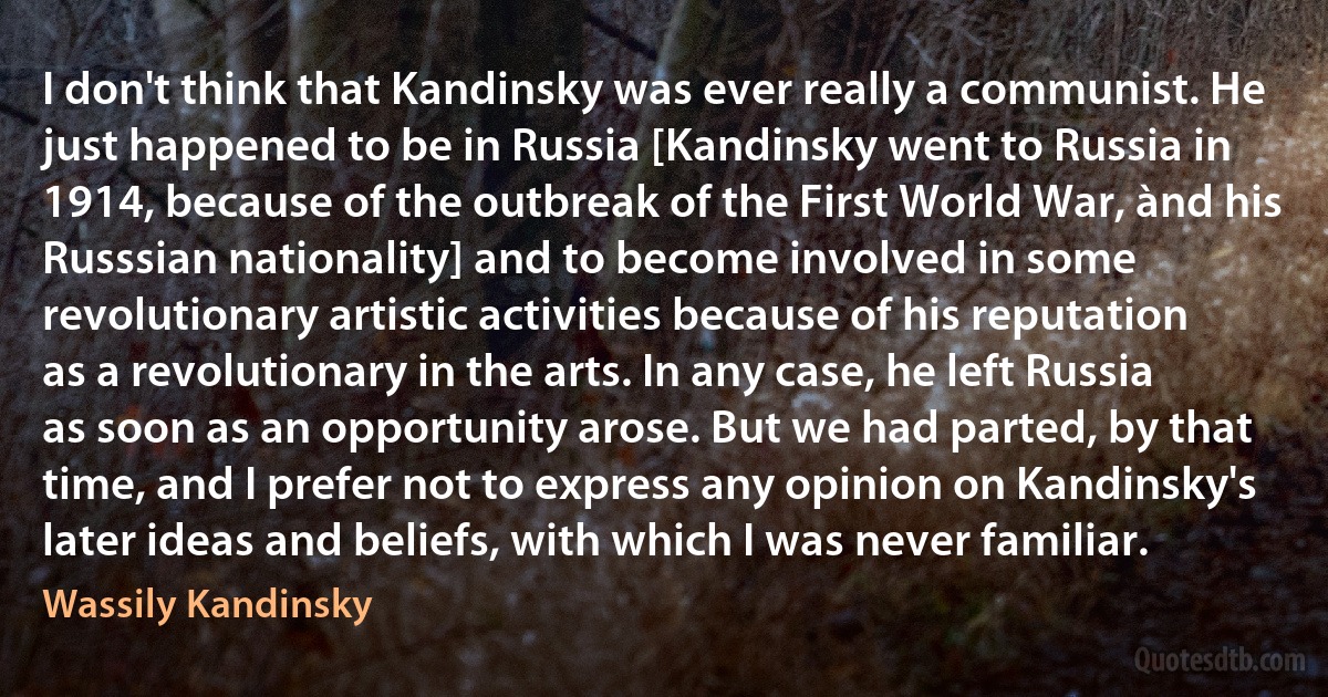 I don't think that Kandinsky was ever really a communist. He just happened to be in Russia [Kandinsky went to Russia in 1914, because of the outbreak of the First World War, ànd his Russsian nationality] and to become involved in some revolutionary artistic activities because of his reputation as a revolutionary in the arts. In any case, he left Russia as soon as an opportunity arose. But we had parted, by that time, and I prefer not to express any opinion on Kandinsky's later ideas and beliefs, with which I was never familiar. (Wassily Kandinsky)