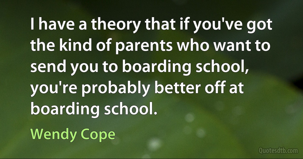 I have a theory that if you've got the kind of parents who want to send you to boarding school, you're probably better off at boarding school. (Wendy Cope)