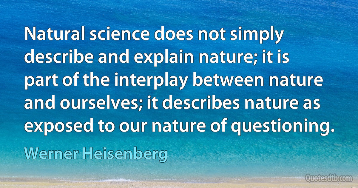 Natural science does not simply describe and explain nature; it is part of the interplay between nature and ourselves; it describes nature as exposed to our nature of questioning. (Werner Heisenberg)