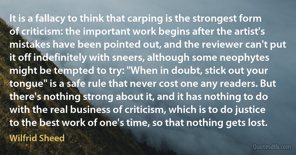 It is a fallacy to think that carping is the strongest form of criticism: the important work begins after the artist's mistakes have been pointed out, and the reviewer can't put it off indefinitely with sneers, although some neophytes might be tempted to try: "When in doubt, stick out your tongue" is a safe rule that never cost one any readers. But there's nothing strong about it, and it has nothing to do with the real business of criticism, which is to do justice to the best work of one's time, so that nothing gets lost. (Wilfrid Sheed)