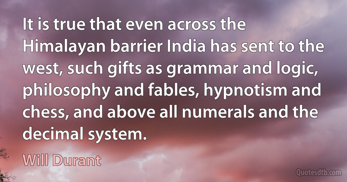 It is true that even across the Himalayan barrier India has sent to the west, such gifts as grammar and logic, philosophy and fables, hypnotism and chess, and above all numerals and the decimal system. (Will Durant)