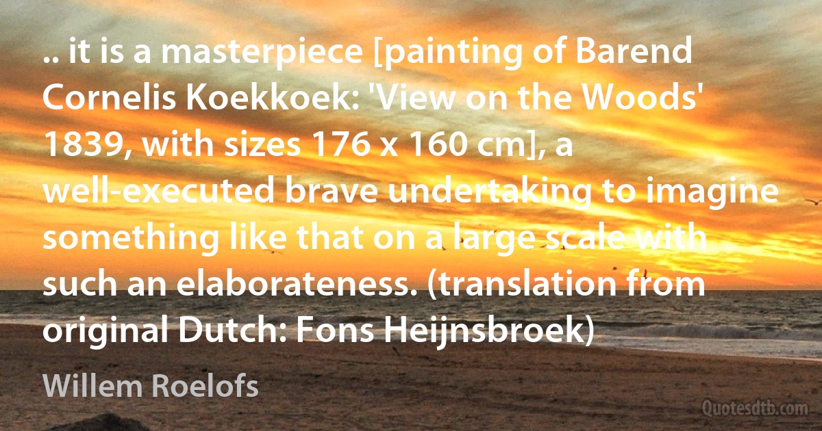 .. it is a masterpiece [painting of Barend Cornelis Koekkoek: 'View on the Woods' 1839, with sizes 176 x 160 cm], a well-executed brave undertaking to imagine something like that on a large scale with such an elaborateness. (translation from original Dutch: Fons Heijnsbroek) (Willem Roelofs)