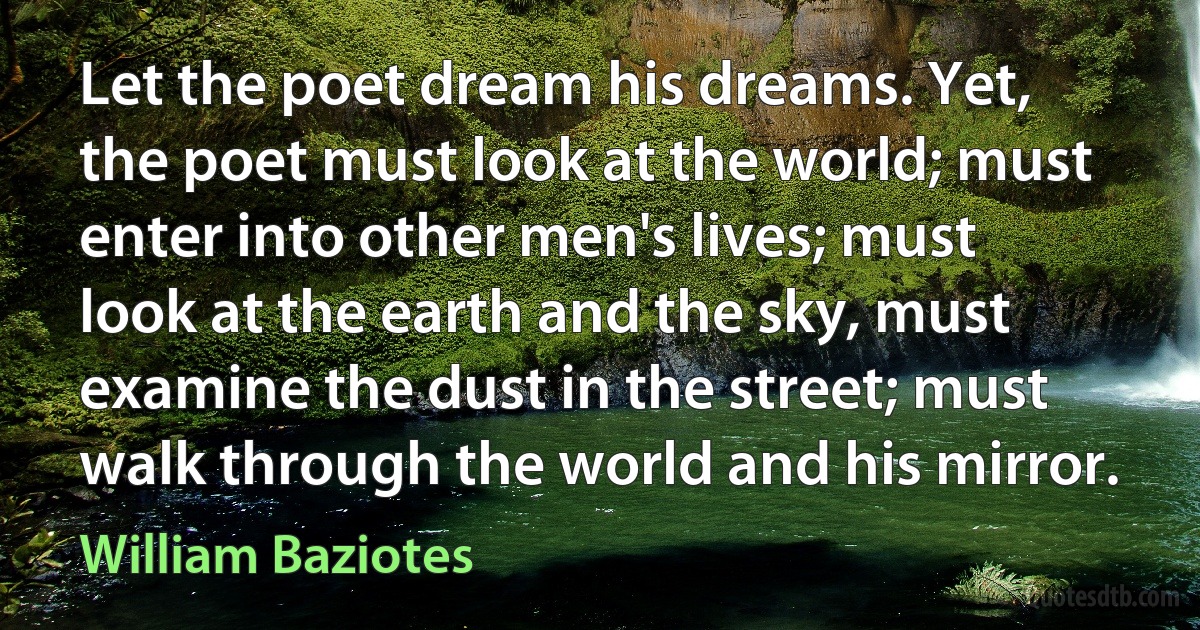 Let the poet dream his dreams. Yet, the poet must look at the world; must enter into other men's lives; must look at the earth and the sky, must examine the dust in the street; must walk through the world and his mirror. (William Baziotes)