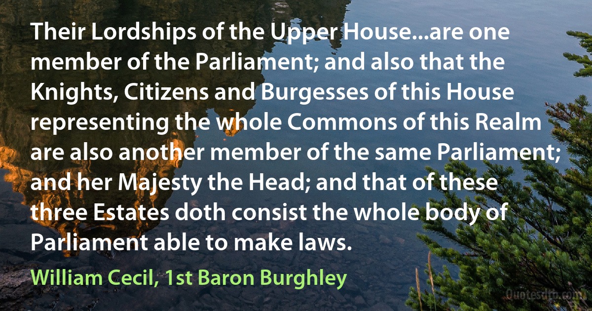 Their Lordships of the Upper House...are one member of the Parliament; and also that the Knights, Citizens and Burgesses of this House representing the whole Commons of this Realm are also another member of the same Parliament; and her Majesty the Head; and that of these three Estates doth consist the whole body of Parliament able to make laws. (William Cecil, 1st Baron Burghley)