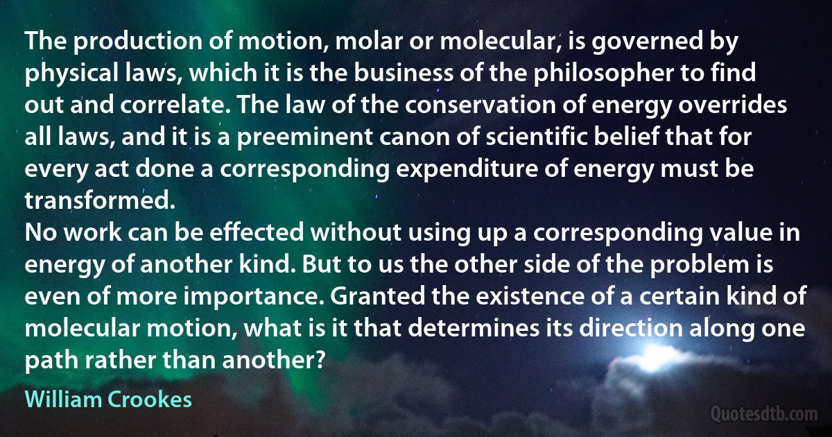 The production of motion, molar or molecular, is governed by physical laws, which it is the business of the philosopher to find out and correlate. The law of the conservation of energy overrides all laws, and it is a preeminent canon of scientific belief that for every act done a corresponding expenditure of energy must be transformed.
No work can be effected without using up a corresponding value in energy of another kind. But to us the other side of the problem is even of more importance. Granted the existence of a certain kind of molecular motion, what is it that determines its direction along one path rather than another? (William Crookes)