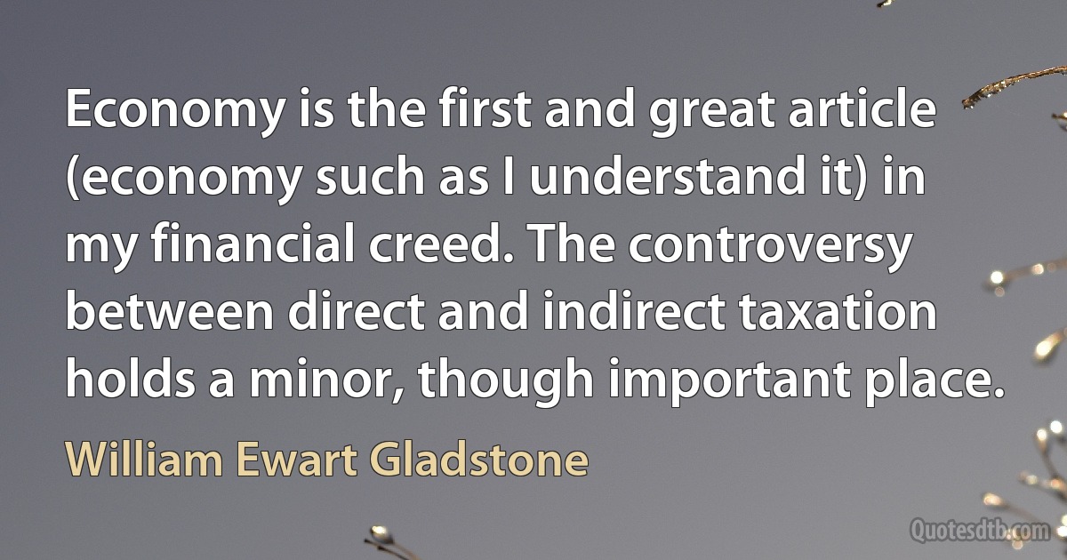 Economy is the first and great article (economy such as I understand it) in my financial creed. The controversy between direct and indirect taxation holds a minor, though important place. (William Ewart Gladstone)