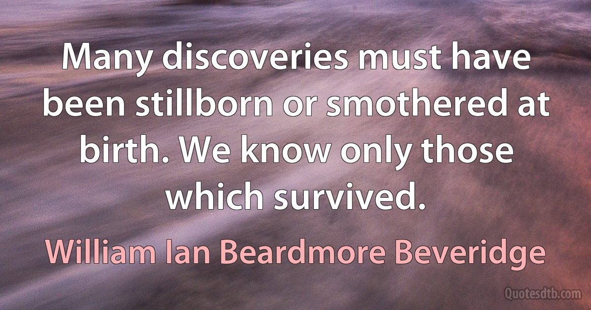 Many discoveries must have been stillborn or smothered at birth. We know only those which survived. (William Ian Beardmore Beveridge)