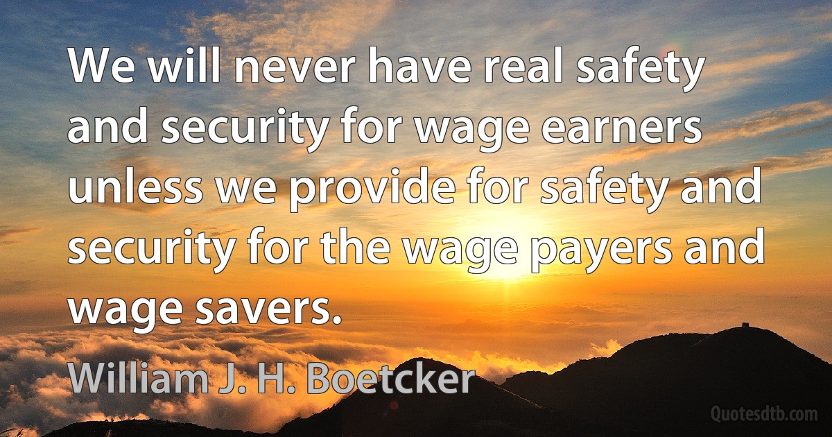 We will never have real safety and security for wage earners unless we provide for safety and security for the wage payers and wage savers. (William J. H. Boetcker)