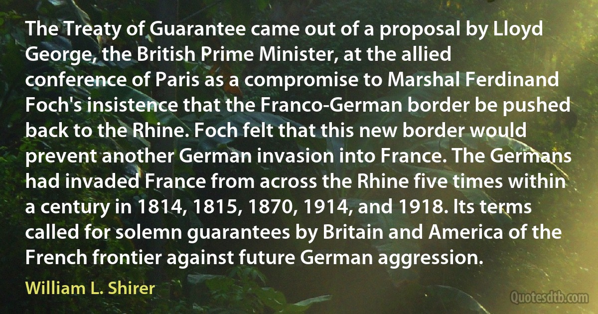 The Treaty of Guarantee came out of a proposal by Lloyd George, the British Prime Minister, at the allied conference of Paris as a compromise to Marshal Ferdinand Foch's insistence that the Franco-German border be pushed back to the Rhine. Foch felt that this new border would prevent another German invasion into France. The Germans had invaded France from across the Rhine five times within a century in 1814, 1815, 1870, 1914, and 1918. Its terms called for solemn guarantees by Britain and America of the French frontier against future German aggression. (William L. Shirer)