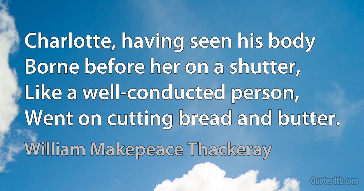 Charlotte, having seen his body Borne before her on a shutter, Like a well-conducted person, Went on cutting bread and butter. (William Makepeace Thackeray)