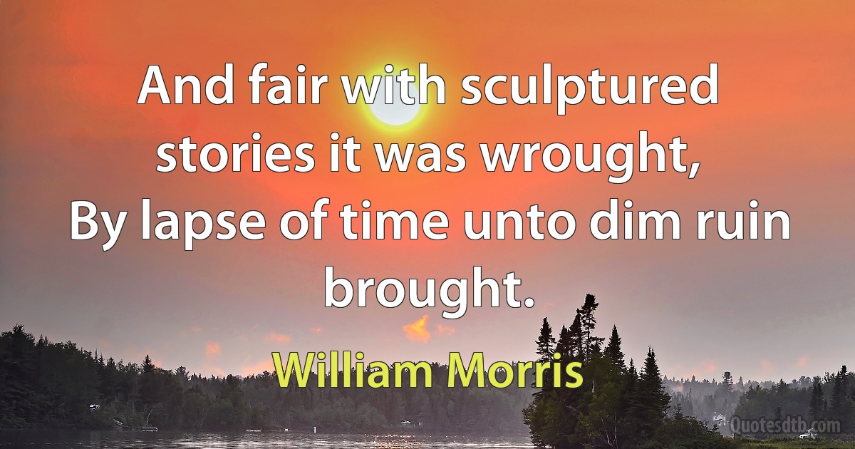 And fair with sculptured stories it was wrought,
By lapse of time unto dim ruin brought. (William Morris)