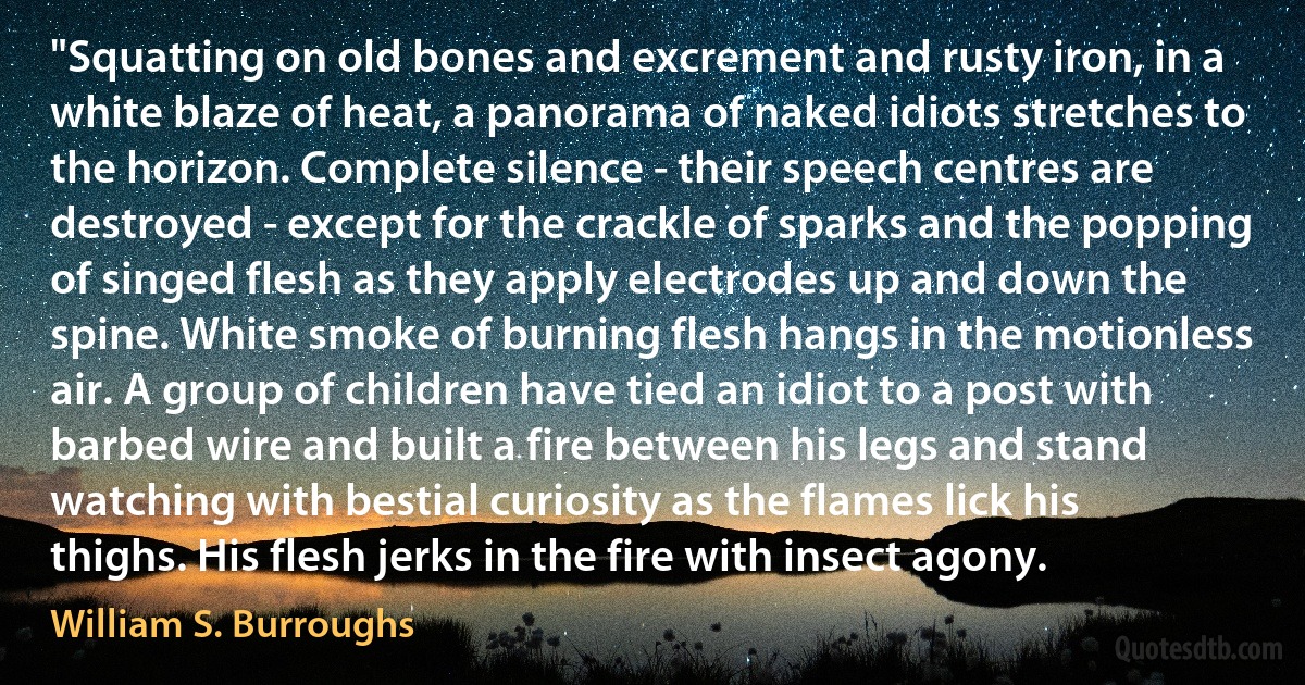 "Squatting on old bones and excrement and rusty iron, in a white blaze of heat, a panorama of naked idiots stretches to the horizon. Complete silence - their speech centres are destroyed - except for the crackle of sparks and the popping of singed flesh as they apply electrodes up and down the spine. White smoke of burning flesh hangs in the motionless air. A group of children have tied an idiot to a post with barbed wire and built a fire between his legs and stand watching with bestial curiosity as the flames lick his thighs. His flesh jerks in the fire with insect agony. (William S. Burroughs)