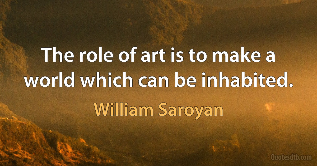 The role of art is to make a world which can be inhabited. (William Saroyan)