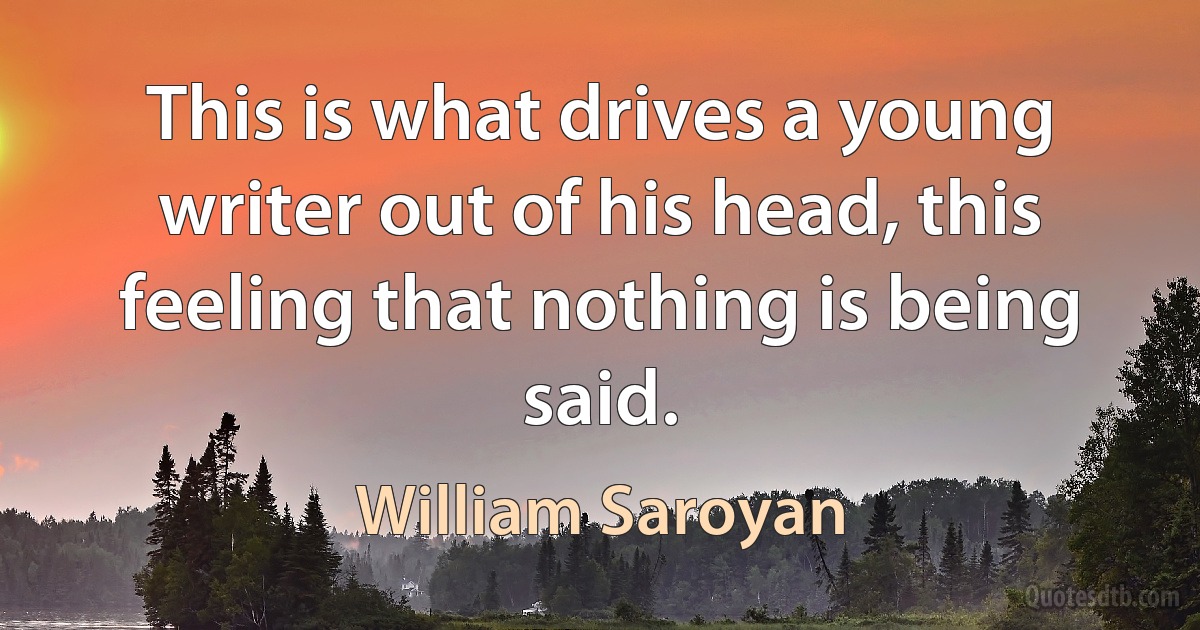 This is what drives a young writer out of his head, this feeling that nothing is being said. (William Saroyan)