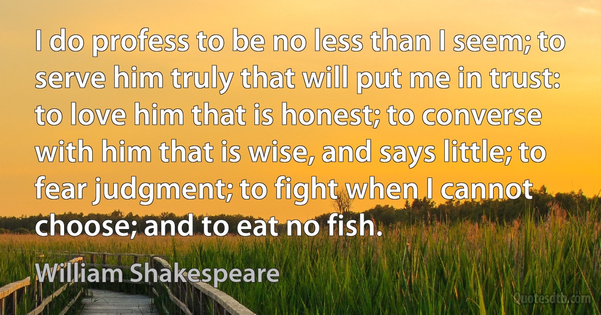 I do profess to be no less than I seem; to serve him truly that will put me in trust: to love him that is honest; to converse with him that is wise, and says little; to fear judgment; to fight when I cannot choose; and to eat no fish. (William Shakespeare)