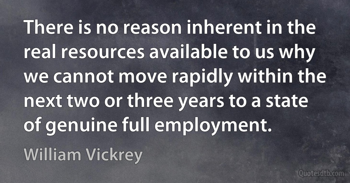 There is no reason inherent in the real resources available to us why we cannot move rapidly within the next two or three years to a state of genuine full employment. (William Vickrey)