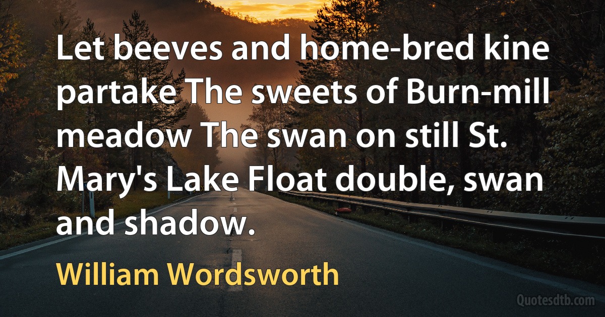 Let beeves and home-bred kine partake The sweets of Burn-mill meadow The swan on still St. Mary's Lake Float double, swan and shadow. (William Wordsworth)