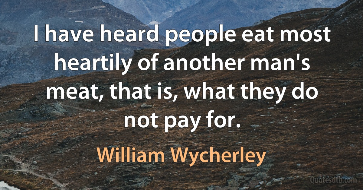 I have heard people eat most heartily of another man's meat, that is, what they do not pay for. (William Wycherley)