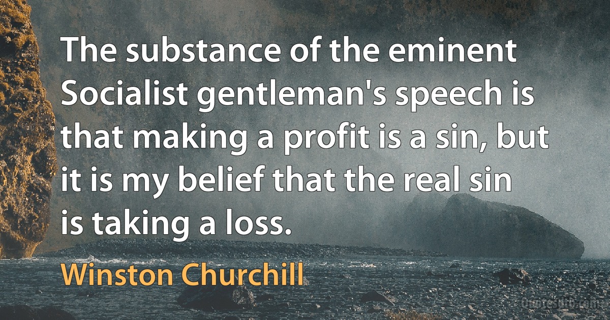 The substance of the eminent Socialist gentleman's speech is that making a profit is a sin, but it is my belief that the real sin is taking a loss. (Winston Churchill)