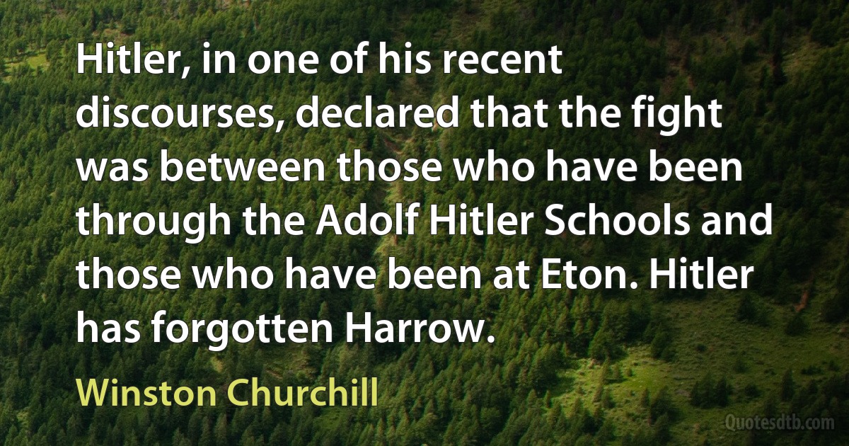 Hitler, in one of his recent discourses, declared that the fight was between those who have been through the Adolf Hitler Schools and those who have been at Eton. Hitler has forgotten Harrow. (Winston Churchill)