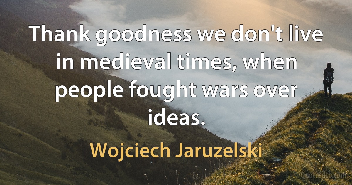 Thank goodness we don't live in medieval times, when people fought wars over ideas. (Wojciech Jaruzelski)