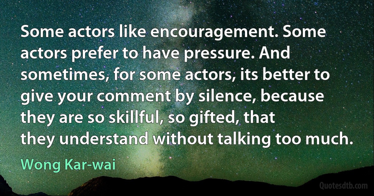 Some actors like encouragement. Some actors prefer to have pressure. And sometimes, for some actors, its better to give your comment by silence, because they are so skillful, so gifted, that they understand without talking too much. (Wong Kar-wai)