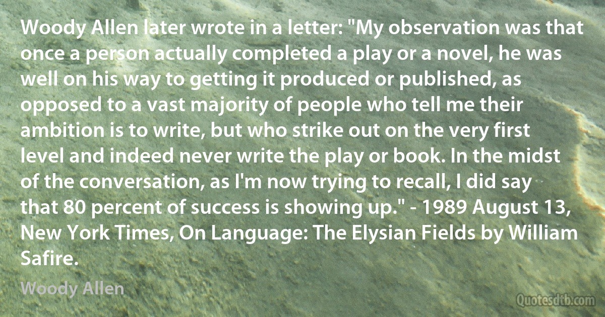Woody Allen later wrote in a letter: "My observation was that once a person actually completed a play or a novel, he was well on his way to getting it produced or published, as opposed to a vast majority of people who tell me their ambition is to write, but who strike out on the very first level and indeed never write the play or book. In the midst of the conversation, as I'm now trying to recall, I did say that 80 percent of success is showing up." - 1989 August 13, New York Times, On Language: The Elysian Fields by William Safire. (Woody Allen)