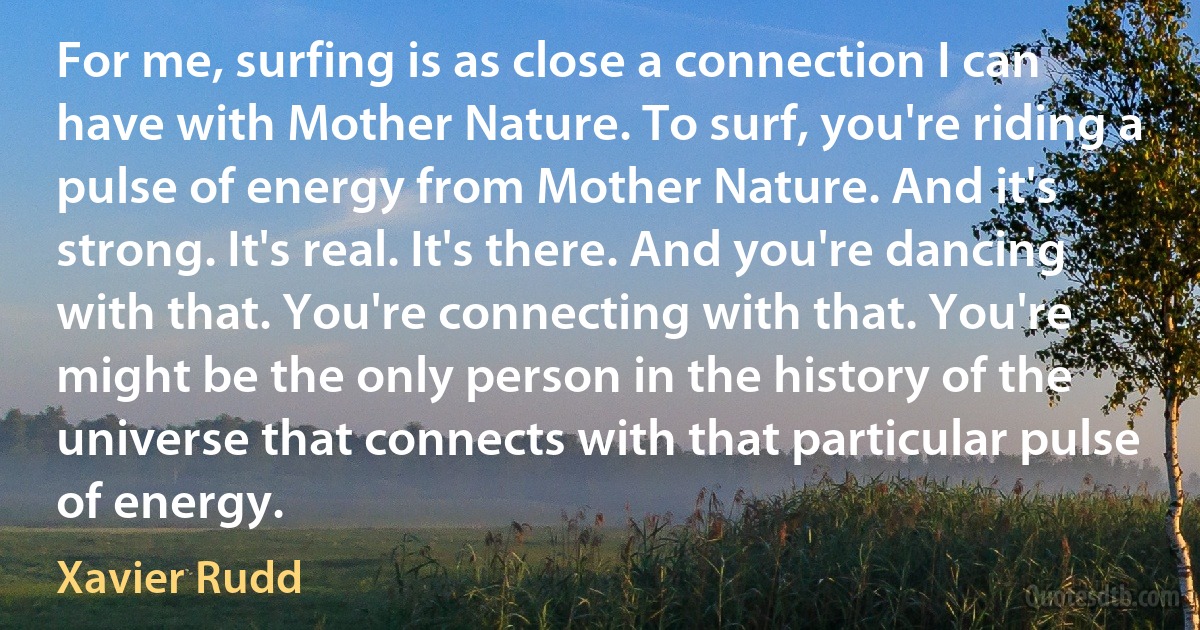 For me, surfing is as close a connection I can have with Mother Nature. To surf, you're riding a pulse of energy from Mother Nature. And it's strong. It's real. It's there. And you're dancing with that. You're connecting with that. You're might be the only person in the history of the universe that connects with that particular pulse of energy. (Xavier Rudd)