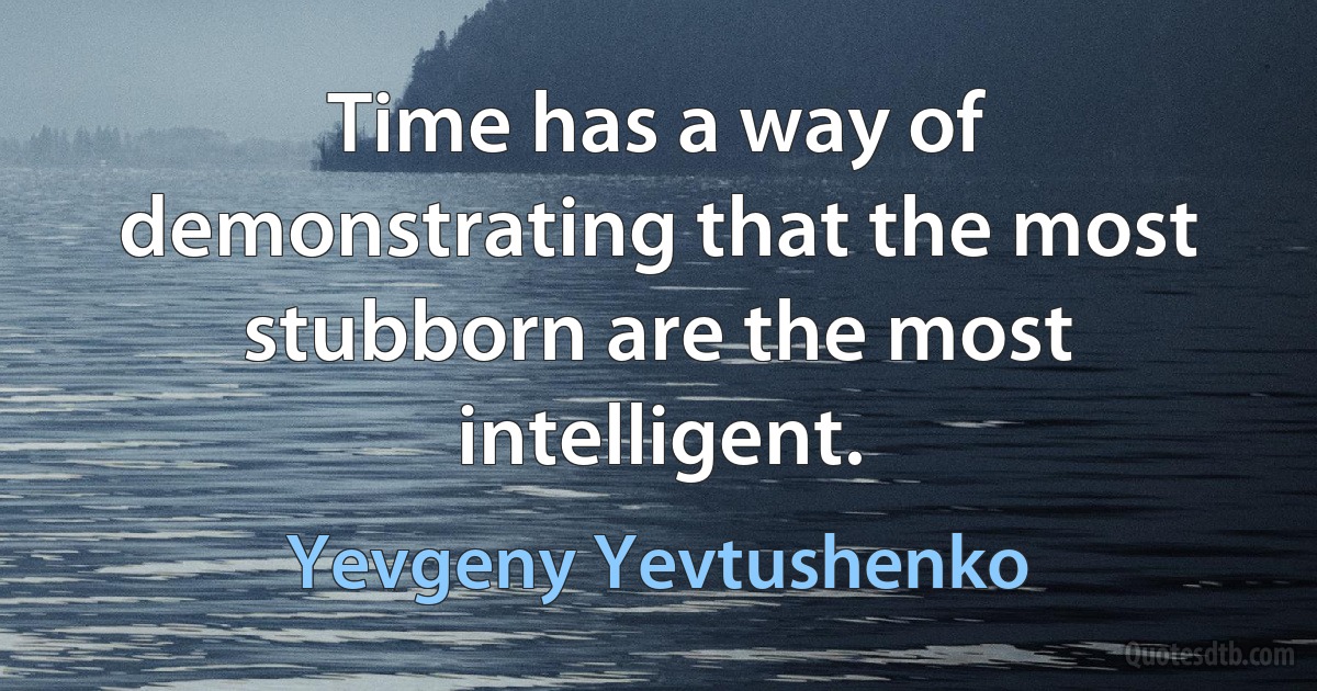 Time has a way of demonstrating that the most stubborn are the most intelligent. (Yevgeny Yevtushenko)