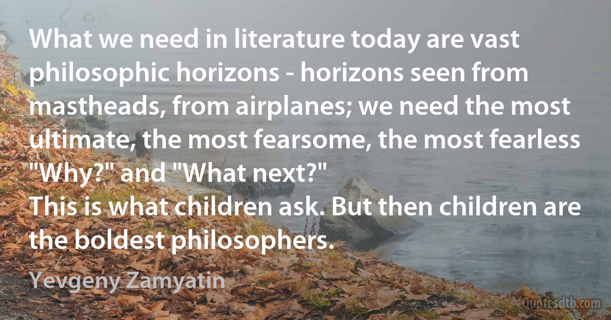 What we need in literature today are vast philosophic horizons - horizons seen from mastheads, from airplanes; we need the most ultimate, the most fearsome, the most fearless "Why?" and "What next?"
This is what children ask. But then children are the boldest philosophers. (Yevgeny Zamyatin)