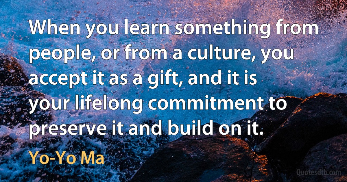 When you learn something from people, or from a culture, you accept it as a gift, and it is your lifelong commitment to preserve it and build on it. (Yo-Yo Ma)