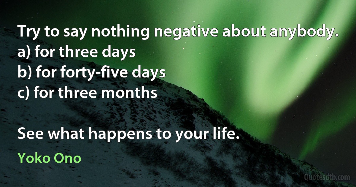 Try to say nothing negative about anybody.
a) for three days
b) for forty-five days
c) for three months

See what happens to your life. (Yoko Ono)