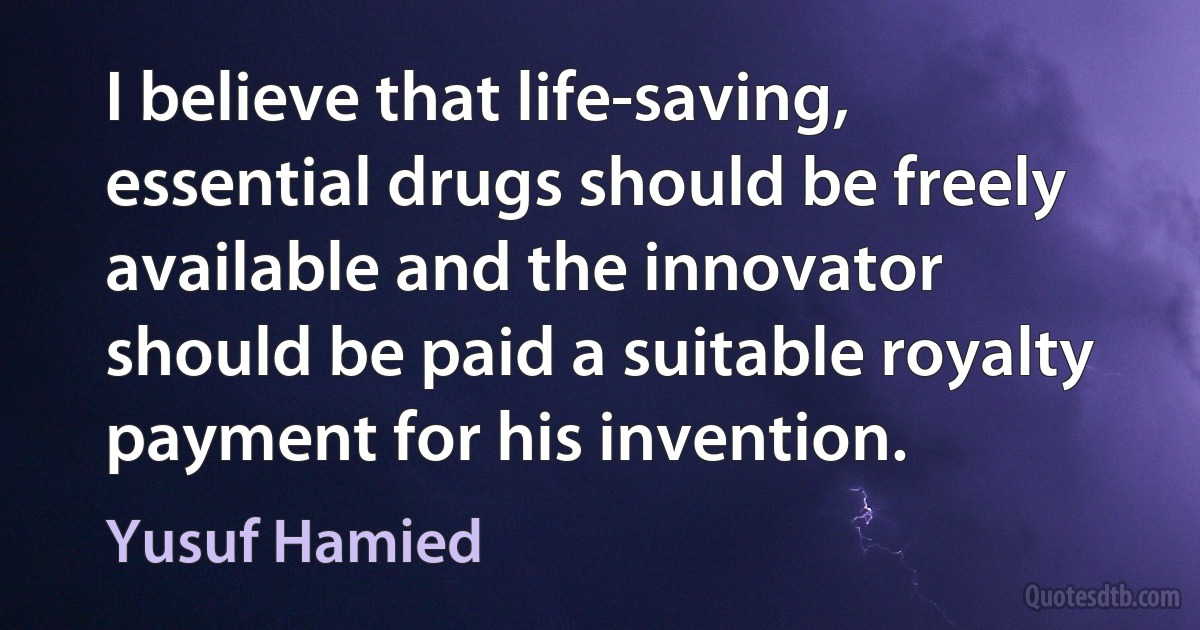 I believe that life-saving, essential drugs should be freely available and the innovator should be paid a suitable royalty payment for his invention. (Yusuf Hamied)