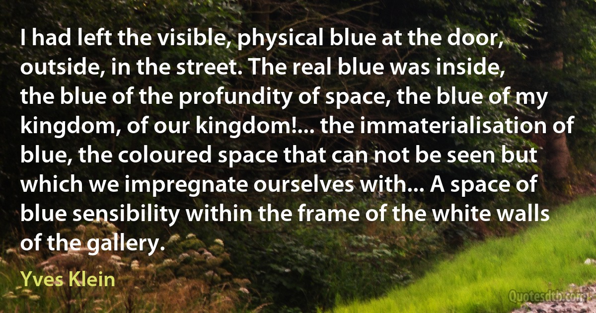 I had left the visible, physical blue at the door, outside, in the street. The real blue was inside, the blue of the profundity of space, the blue of my kingdom, of our kingdom!... the immaterialisation of blue, the coloured space that can not be seen but which we impregnate ourselves with... A space of blue sensibility within the frame of the white walls of the gallery. (Yves Klein)