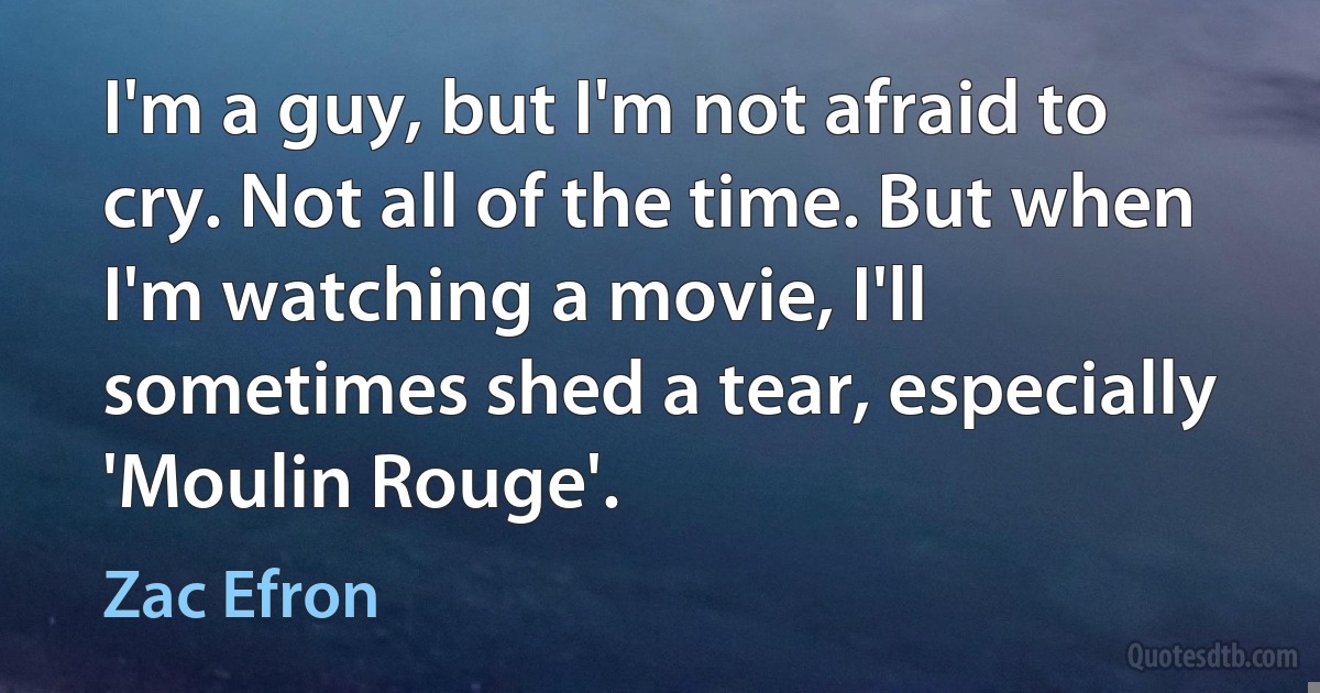 I'm a guy, but I'm not afraid to cry. Not all of the time. But when I'm watching a movie, I'll sometimes shed a tear, especially 'Moulin Rouge'. (Zac Efron)