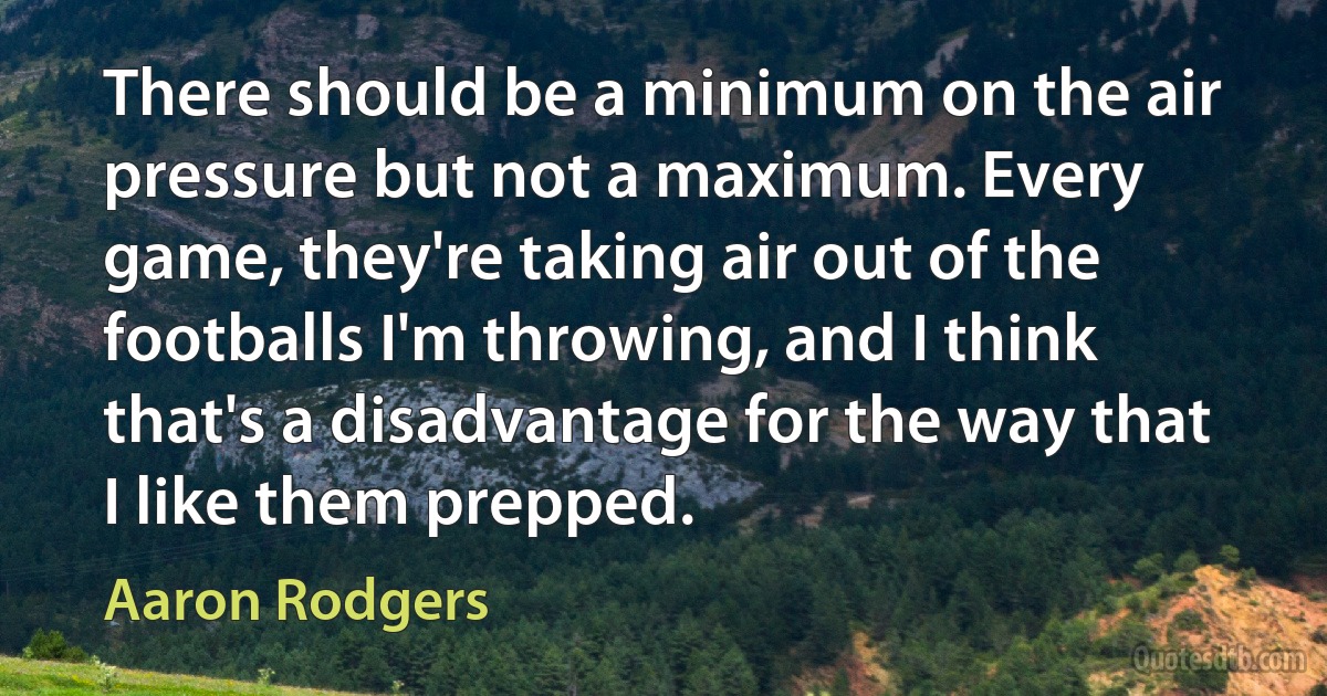 There should be a minimum on the air pressure but not a maximum. Every game, they're taking air out of the footballs I'm throwing, and I think that's a disadvantage for the way that I like them prepped. (Aaron Rodgers)