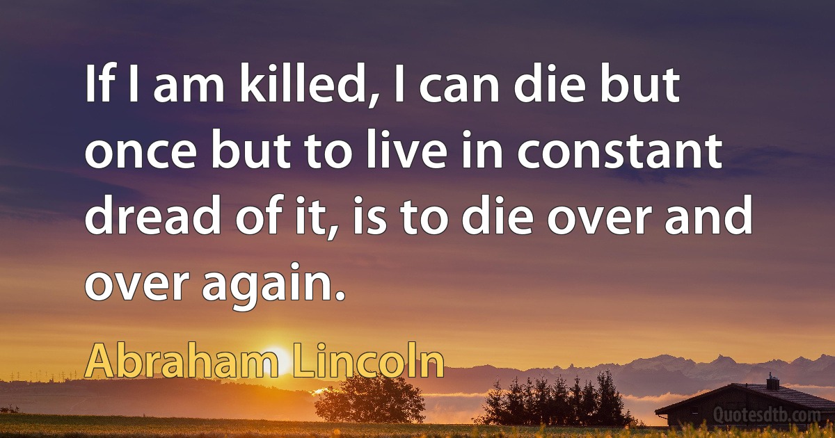 If I am killed, I can die but once but to live in constant dread of it, is to die over and over again. (Abraham Lincoln)