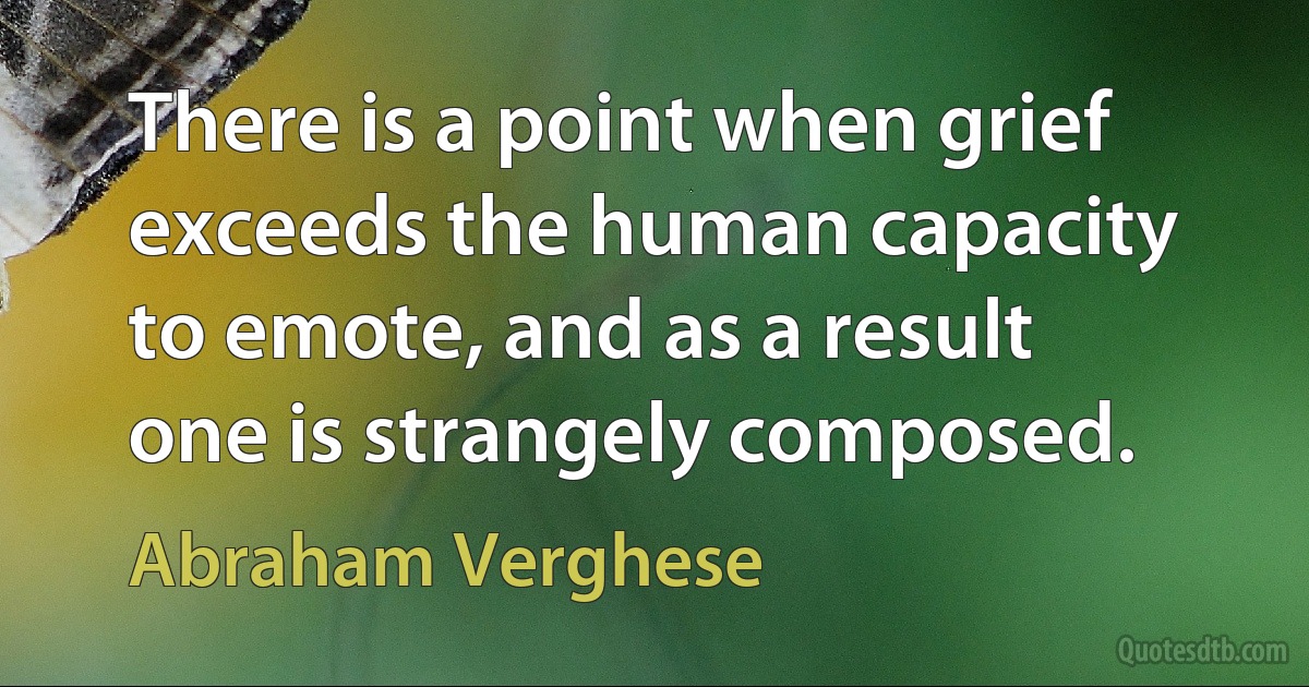 There is a point when grief exceeds the human capacity to emote, and as a result one is strangely composed. (Abraham Verghese)