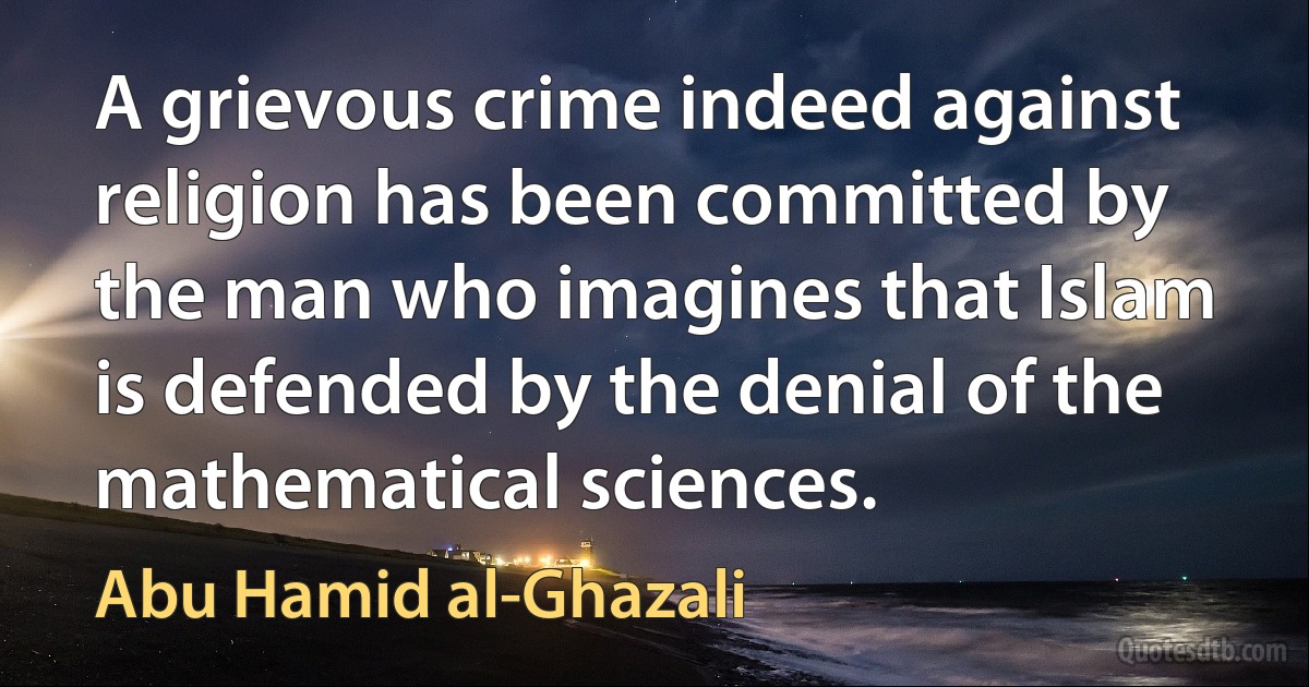 A grievous crime indeed against religion has been committed by the man who imagines that Islam is defended by the denial of the mathematical sciences. (Abu Hamid al-Ghazali)