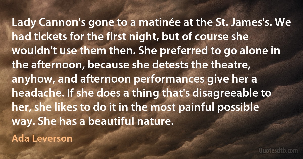 Lady Cannon's gone to a matinée at the St. James's. We had tickets for the first night, but of course she wouldn't use them then. She preferred to go alone in the afternoon, because she detests the theatre, anyhow, and afternoon performances give her a headache. If she does a thing that's disagreeable to her, she likes to do it in the most painful possible way. She has a beautiful nature. (Ada Leverson)